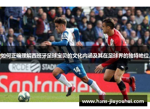 如何正确理解西班牙足球宝贝的文化内涵及其在足球界的独特地位 如何正确理解西班牙足球宝贝的文化内涵及其在足球界的独特地位