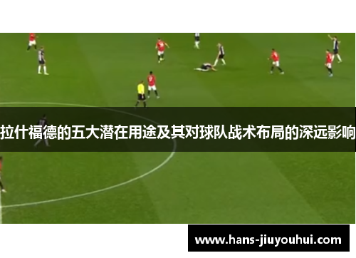 拉什福德的五大潜在用途及其对球队战术布局的深远影响 拉什福德的五大潜在用途及其对球队战术布局的深远影响