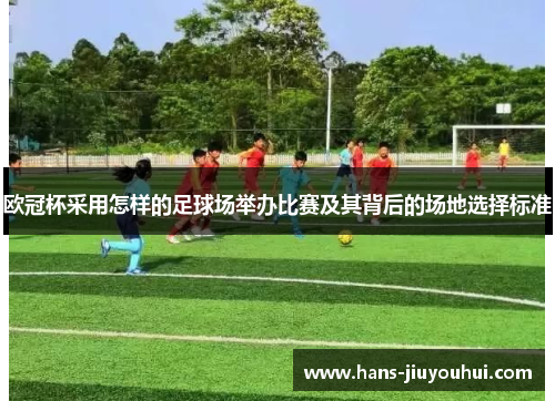 欧冠杯采用怎样的足球场举办比赛及其背后的场地选择标准 欧冠杯采用怎样的足球场举办比赛及其背后的场地选择标准
