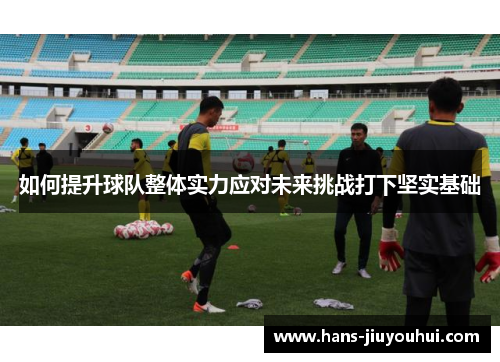 如何提升球队整体实力应对未来挑战打下坚实基础 如何提升球队整体实力应对未来挑战打下坚实基础