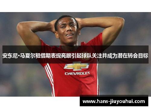 安东尼·马夏尔租借期表现亮眼引起球队关注并成为潜在转会目标 安东尼·马夏尔租借期表现亮眼引起球队关注并成为潜在转会目标