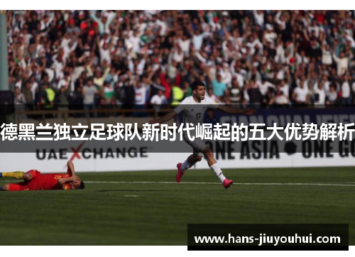 德黑兰独立足球队新时代崛起的五大优势解析 德黑兰独立足球队新时代崛起的五大优势解析