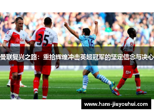 曼联复兴之路:重拾辉煌冲击英超冠军的坚定信念与决心 曼联复兴之路:重拾辉煌冲击英超冠军的坚定信念与决心