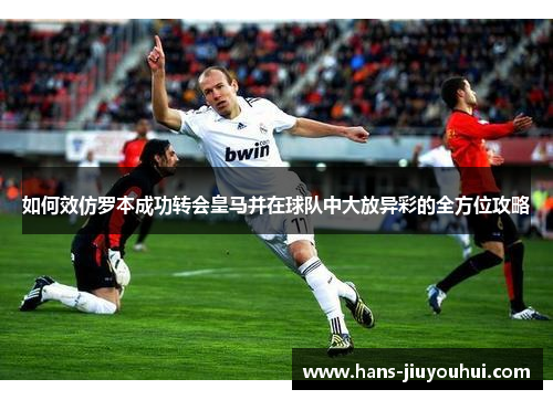如何效仿罗本成功转会皇马并在球队中大放异彩的全方位攻略 如何效仿罗本成功转会皇马并在球队中大放异彩的全方位攻略