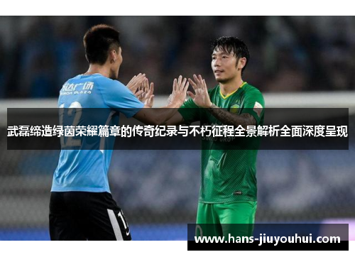 武磊缔造绿茵荣耀篇章的传奇纪录与不朽征程全景解析全面深度呈现