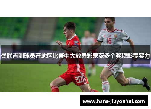 曼联青训球员在地区比赛中大放异彩荣获多个奖项彰显实力