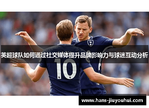 英超球队如何通过社交媒体提升品牌影响力与球迷互动分析