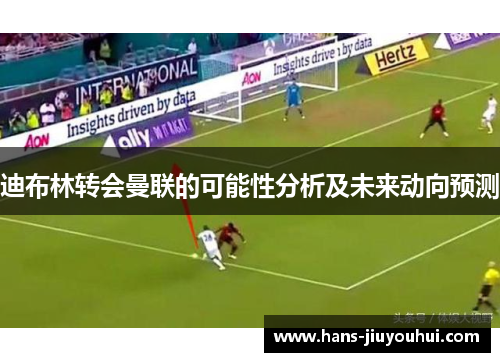 迪布林转会曼联的可能性分析及未来动向预测